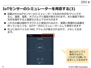 © 2015 IBM Corporation11
IoTセンサーのシミュレーターを⽤用意する(3)
n  起動されたIoTセンサーのシミュレーターで左右の⽮矢印をクリックす
ると、温度度、湿度度、オブジェクト温度度が表⽰示されます。また画⾯面下部の
⽮矢印を操作すると温度度などを上下させられます
n  これらの値は毎秒クラウド上に発信されるので、実際に物理理的な装置を
持っていなくても、IoTデータのシミュレーターとして使⽤用できます
n  右上に当デバイスの  MAC  アドレスが表⽰示されるので、メモしておき
ます。
後のステップで
使⽤用するので、
このタブは開いた
ままにしておきます
 
