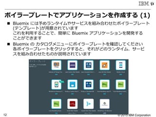 © 2015 IBM Corporation12
ボイラープレートでアプリケーションを作成する  (1)
n  Bluemix  には予めランタイムやサービスを組み合わせたボイラープレート  
(テンプレート)が⽤用意されています
これを利利⽤用することで、簡単に  Bluemix  アプリケーションを開発する
ことができます
n  Bluemix  の  カタログメニューにボイラープレートを確認してください
各ボイラープレートをクリックすると、それがどのランタイム、サービ
スを組み合わせたものか説明されています
 