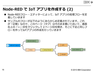 © 2015 IBM Corporation16
Node-‐‑‒RED  で  IoT  アプリを作成する  (2)
n  Node-‐‑‒REDフロー・エディターによって、IoT  アプリの処理理フローを定
義していきます
n  サンプルのフローが以下のようにあらかじめ定義されています。これ
が「正解」なので、このページ（タブ）はそのまま置いておいて、画⾯面
右上の「＋」印をクリックして２ページ⽬目を開き、そこに下記と同じフ
ローを作ってIoTアプリの作成を⾏行行っていきます
 