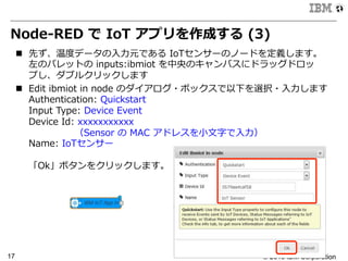 © 2015 IBM Corporation17
Node-‐‑‒RED  で  IoT  アプリを作成する  (3)
n  先ず、温度度データの⼊入⼒力力元である  IoTセンサーのノードを定義します。
左のパレットの  inputs:ibmiot  を中央のキャンバスにドラッグドロッ
プし、ダブルクリックします
n  Edit  ibmiot  in  node  のダイアログ・ボックスで以下を選択・⼊入⼒力力します
Authentication:  Quickstart
Input  Type:  Device  Event
Device  Id:  xxxxxxxxxxx 　
 　 　 　 　 　（Sensor  の  MAC  アドレスを⼩小⽂文字で⼊入⼒力力）
Name:  IoTセンサー
「Ok」ボタンをクリックします。
 