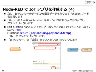 © 2015 IBM Corporation18
Node-‐‑‒RED  で  IoT  アプリを作成する  (4)
n  次に、IoTセンサーのデータから温度度データを取り出す  function  ノード
を定義します
n  パレットの  functions:function  をキャンバスにドラッグドロップし、
ダブルクリックします
n  Edit  function  node  のダイアログ・ボックスで以下のように⼊入⼒力力します。
Name:  温度度
Function:  return  {payload:msg.payload.d.temp};
「Ok」ボタンをクリックします。
n  「IoTセンサー」と「温度度」をマウスでつないでリンクします
 