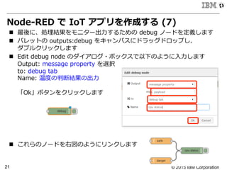 © 2015 IBM Corporation21
Node-‐‑‒RED  で  IoT  アプリを作成する  (7)
n  最後に、処理理結果をモニター出⼒力力するための  debug  ノードを定義します
n  パレットの  outputs:debug  をキャンバスにドラッグドロップし、
ダブルクリックします
n  Edit  debug  node  のダイアログ・ボックスで以下のように⼊入⼒力力します
Output:  message  property  を選択
to:  debug  tab
Name:  温度度の判断結果の出⼒力力
「Ok」ボタンをクリックします
n  これらのノードを右図のようにリンクします
 