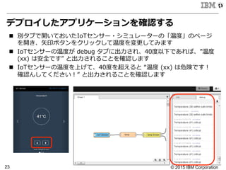 © 2015 IBM Corporation23
デプロイしたアプリケーションを確認する
n  別タブで開いておいたIoTセンサー・シミュレーターの「温度度」のページ
を開き、⽮矢印ボタンをクリックして温度度を変更更してみます
n  IoTセンサーの温度度が  debug  タブに出⼒力力され、40度度以下であれば、”温度度  
(xx)  は安全です”  と出⼒力力されることを確認します
n  IoTセンサーの温度度を上げて、40度度を超えると  “温度度  (xx)  は危険です！
確認んしてください！”  と出⼒力力されることを確認します  
 