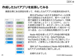 © 2015 IBM Corporation24
作成したIoTアプリを拡張してみる
画⾯面左側にある部品を使って、作成したIoTアプリの拡張を試みます。
 　例例えばTwitterへ出⼒力力する部品やメールを発
信する部品などもあるので、前ページまでの
例例で温度度が４０度度を超えたらTwitterへ「危険
です！逃げましょう！」とつぶやく、といっ
た変更更も可能です。またデータベースへの格
納や結果をWebSocket等を使って他のサービ
スへ送る、といった部品も⽤用意されています
 　Node-‐‑‒REDを使ったアプリ作成の例例や拡張
の⽅方法などについては、QiitaやGitHub、
YouTubeなどを通していろいろご紹介してい
ますので、ご参考にして頂ければと思います
 　IBM  IoT  FoundationとNode-‐‑‒REDを使⽤用した
IoTアプリの作成をご紹介しました
 　お疲れさまでした
 