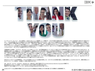 © 2015 IBM Corporation26 26
	
  
ワークショップ、セッション、および資料料は、IBMまたはセッション発表者によって準備され、それぞれ独⾃自の⾒見見解を反映したものです。それらは情報提供の⽬目的のみで提供されて
おり、いかなる参加者に対しても法律律的またはその他の指導や助⾔言を意図したものではなく、またそのような結果を⽣生むものでもありません。本講演資料料に含まれている情報につ
いては、完全性と正確性を期するよう努⼒力力しましたが、「現状のまま」提供され、明⽰示または暗⽰示にかかわらずいかなる保証も伴わないものとします。本講演資料料またはその他の
資料料の使⽤用によって、あるいはその他の関連によって、いかなる損害が⽣生じた場合も、IBMは責任を負わないものとします。  本講演資料料に含まれている内容は、IBMまたはそのサプ
ライヤーやライセンス交付者からいかなる保証または表明を引きだすことを意図したものでも、IBMソフトウェアの使⽤用を規定する適⽤用ライセンス契約の条項を変更更することを意図
したものでもなく、またそのような結果を⽣生むものでもありません。
本講演資料料でIBM製品、プログラム、またはサービスに⾔言及していても、IBMが営業活動を⾏行行っているすべての国でそれらが使⽤用可能であることを暗⽰示するものではありません。本
講演資料料で⾔言及している製品リリース⽇日付や製品機能は、市場機会またはその他の要因に基づいてIBM独⾃自の決定権をもっていつでも変更更できるものとし、いかなる⽅方法においても
将来の製品または機能が使⽤用可能になると確約することを意図したものではありません。本講演資料料に含まれている内容は、参加者が開始する活動によって特定の販売、売上⾼高の
向上、またはその他の結果が⽣生じると述べる、または暗⽰示することを意図したものでも、またそのような結果を⽣生むものでもありません。  パフォーマンスは、管理理された環境にお
いて標準的なIBMベンチマークを使⽤用した測定と予測に基づいています。ユーザーが経験する実際のスループットやパフォーマンスは、ユーザーのジョブ・ストリームにおけるマル
チプログラミングの量量、⼊入出⼒力力構成、ストレージ構成、および処理理されるワークロードなどの考慮事項を含む、数多くの要因に応じて変化します。したがって、個々のユーザーが
ここで述べられているものと同様の結果を得られると確約するものではありません。
記述されているすべてのお客様事例例は、それらのお客様がどのようにIBM製品を使⽤用したか、またそれらのお客様が達成した結果の実例例として⽰示されたものです。実際の環境コスト
およびパフォーマンス特性は、お客様ごとに異異なる場合があります。
IBM、IBM	
  ロゴ、ibm.com、InfoSphere、WebSphere	
  は、世界の多くの国で登録されたInternaMonal	
  Business	
  Machines	
  CorporaMonの商標です。
他の製品名およびサービス名等は、それぞれIBMまたは各社の商標である場合があります。
現時点での  IBM	
  の商標リストについては、www.ibm.com/legal/copytrade.shtmlをご覧ください。  
JavaおよびすべてのJava関連の商標およびロゴは	
  Oracleやその関連会社の⽶米国およびその他の国における商標または登録商標です。	
  
 
