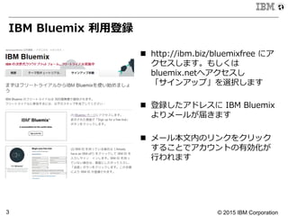 © 2015 IBM Corporation3
IBM  Bluemix  利利⽤用登録
n  http://ibm.biz/bluemixfree  にア
クセスします。もしくは
bluemix.netへアクセスし
「サインアップ」を選択します
n  登録したアドレスに  IBM  Bluemix
よりメールが届きます
n  メール本⽂文内のリンクをクリック
することでアカウントの有効化が
⾏行行われます
 