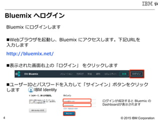 © 2015 IBM Corporation4
Bluemix  へログイン
Bluemix  にログインします
n Webブラウザを起動し、Bluemix  にアクセスします。下記URLを
⼊入⼒力力します
  
http://bluemix.net/
n 表⽰示された画⾯面右上の「ログイン」  をクリックします
n ユーザーIDとパスワードを⼊入⼒力力して「サインイン」ボタンをクリック
します
ログインが成功すると  Bluemix  の
Dashboardが表⽰示されます
 