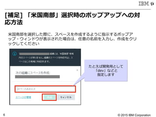 © 2015 IBM Corporation6
[補⾜足]  「⽶米国南部」選択時のポップアップへの対
応⽅方法
⽶米国南部を選択した際に、スペースを作成するように指⽰示するポップア
ップ・ウィンドウが表⽰示された場合は、任意の名前を⼊入⼒力力し、作成をクリ
ックしてください
たとえば開発⽤用として
「dev」などと
指定します
 