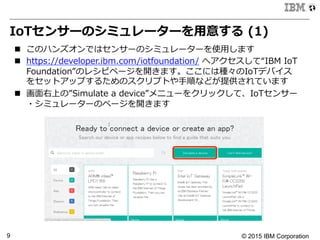 © 2015 IBM Corporation9
IoTセンサーのシミュレーターを⽤用意する  (1)
n  このハンズオンではセンサーのシミュレーターを使⽤用します
n  https://developer.ibm.com/iotfoundation/  へアクセスして“IBM  IoT  
Foundation”のレシピページを開きます。ここには種々のIoTデバイス
をセットアップするためのスクリプトや⼿手順などが提供されています
n  画⾯面右上の”Simulate  a  device”メニューをクリックして、IoTセンサー
・シミュレーターのページを開きます
 