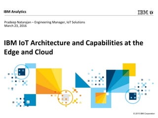 © 2015 IBM Corporation
IBM Analytics
IBM IoT Architecture and Capabilities at the
Edge and Cloud
Pradeep Natarajan – Engineering Manager, IoT Solutions
March 23, 2016
 