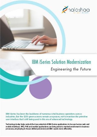 IBM iSeries Solution Modernization
Engineering the Future
IBM iSeries has been the backbone of numerous vital business operations across
industries. But the 5250 green screens remain an eyesore, not to mention the primitive
user interface that’s still being used in this era of advanced technology.
Technology today helps unlock the true potential of IBM iSeries applications to be used across web and
mobile interfaces. RPG, PHP, and mobile applications can bring about a marked enrichment in business
processes, employing in-house skilled personnel and IBM i assets more efficiently.
 