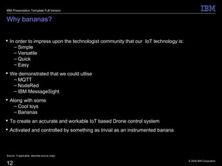 © 2009 IBM Corporation
12
Why bananas?
 In order to impress upon the technologist community that our IoT technology is:
– Simple
– Versatile
– Quick
– Easy
 We demonstrated that we could utlise
– MQTT
– NodeRed
– IBM MessageSight
 Along with some
– Cool toys
– Bananas
 To create an accurate and workable IoT based Drone control system
 Activated and controlled by something as trivial as an instrumented banana
Source: If applicable, describe source origin
IBM Presentation Template Full Version
 