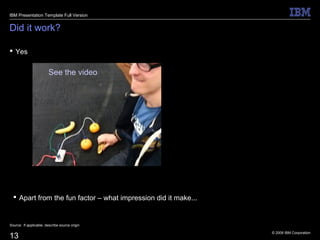 © 2009 IBM Corporation
13
Did it work?
 Yes
Source: If applicable, describe source origin
IBM Presentation Template Full Version
See the video
 Apart from the fun factor – what impression did it make...
 