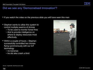 © 2009 IBM Corporation
14
Did we see any 'Democratised Innovation'?
 If you watch the video on the previous slide you will have seen this man
Source: If applicable, describe source origin
IBM Presentation Template Full Version
Stephan
 Stephan wants to utlise this system to
control multiple swarms of drones
– To be used to monitor forest fires
– And to provide intelligence on
where to deploy resources most
effectively
 Within a couple of hours – Stephan
successfully controlled two drones
flying synchronously with our IoT
technology
– no bananas
– he did also crash a third
 