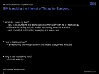 © 2009 IBM Corporation
2
IBM is making the Internet of Things for Everyone
 What do I mean by that?
– IBM is encouraging the 'democratising innovation' with its IoT technology
– It is now incredibly easy to to start innovating, even for a novice.
– and crucially it is incredibly engaging and even...fun!
 How is that important?
– By removing technology barriers we enable everyone to innovate
 Why is this happening now?
– Lots of reasons...
Source: If applicable, describe source origin
IBM is making the Internet of Things for Everyone
 