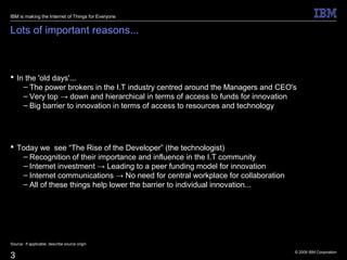 © 2009 IBM Corporation
3
Lots of important reasons...
 In the 'old days'...
– The power brokers in the I.T industry centred around the Managers and CEO's
– Very top → down and hierarchical in terms of access to funds for innovation
– Big barrier to innovation in terms of access to resources and technology
 Today we see “The Rise of the Developer” (the technologist)
– Recognition of their importance and influence in the I.T community
– Internet investment → Leading to a peer funding model for innovation
– Internet communications → No need for central workplace for collaboration
– All of these things help lower the barrier to individual innovation...
Source: If applicable, describe source origin
IBM is making the Internet of Things for Everyone
 