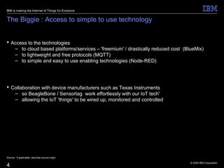 © 2009 IBM Corporation
4
The Biggie : Access to simple to use technology
 Access to the technologies
– to cloud based platforms/services – 'freemium' / drastically reduced cost (BlueMix)
– to lightweight and free protocols (MQTT)
– to simple and easy to use enabling technologies (Node-RED)
 Collaboration with device manufacturers such as Texas Instruments
– so BeagleBone / Sensortag work effortlessly with our IoT tech'
– allowing the IoT 'things' to be wired up, monitored and controlled
Source: If applicable, describe source origin
IBM is making the Internet of Things for Everyone
 