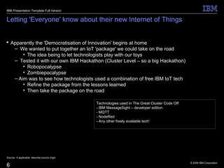 © 2009 IBM Corporation
6
Letting 'Everyone' know about their new Internet of Things
 Apparently the 'Democratisation of Innovation' begins at home
– We wanted to put together an IoT 'package' we could take on the road
• The idea being to let technologists play with our toys
– Tested it with our own IBM Hackathon (Cluster Level – so a big Hackathon)
• Robopocalypse
• Zombiepocalypse
– Aim was to see how technologists used a combination of free IBM IoT tech
• Refine the package from the lessons learned
• Then take the package on the road
Source: If applicable, describe source origin
IBM Presentation Template Full Version
Technologies used in The Great Cluster Code Off
- IBM MessageSight – developer edition
- MQTT
- NodeRed
- Any other freely available tech'
 