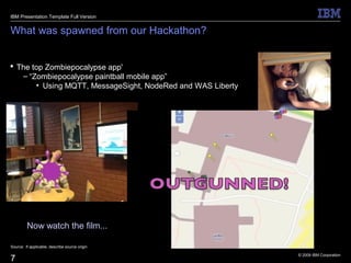 © 2009 IBM Corporation
7
What was spawned from our Hackathon?
 The top Zombiepocalypse app'
– “Zombiepocalypse paintball mobile app”
• Using MQTT, MessageSight, NodeRed and WAS Liberty
Source: If applicable, describe source origin
IBM Presentation Template Full Version
Now watch the film...
 
