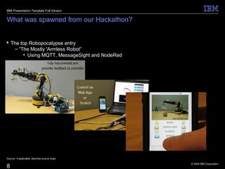 © 2009 IBM Corporation
8
What was spawned from our Hackathon?
 The top Robopocalypse entry
– “The Mostly 'Armless Robot”
• Using MQTT, MessageSight and NodeRed
Source: If applicable, describe source origin
IBM Presentation Template Full Version
 