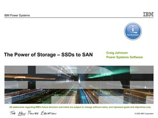 IBM Power Systems




                                                                                                Craig Johnson
The Power of Storage – SSDs to SAN                                                              Power Systems Software




   All statements regarding IBM's future direction and intent are subject to change without notice, and represent goals and objectives only.

                                                                                                                            © 2009 IBM Corporation
 