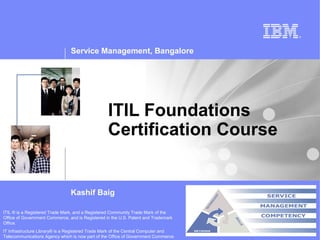 Service Management, Bangalore




                                                  ITIL Foundations
                                                  Certification Course


                                Kashif Baig

ITIL ® is a Registered Trade Mark, and a Registered Community Trade Mark of the
Office of Government Commerce, and is Registered in the U.S. Patent and Trademark
Office.
IT Infrastructure Library® is a Registered Trade Mark of the Central Computer and
Telecommunications Agency which is now part of the Office of Government Commerce.
 