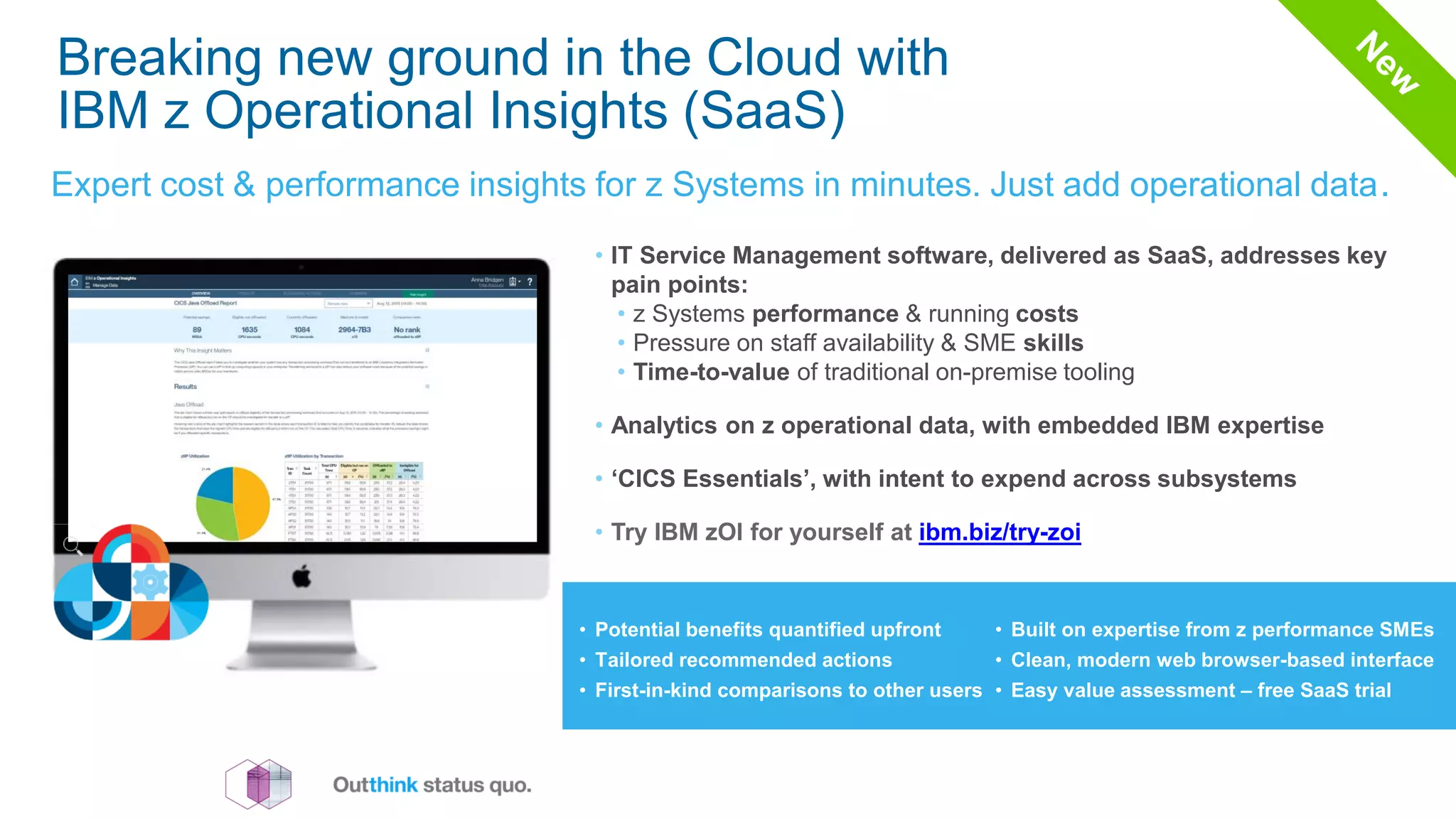 Breaking new ground in the Cloud with
IBM z Operational Insights (SaaS)
Expert cost & performance insights for z Systems in minutes. Just add operational data.
• IT Service Management software, delivered as SaaS, addresses key
pain points:
• z Systems performance & running costs
• Pressure on staff availability & SME skills
• Time-to-value of traditional on-premise tooling
• Analytics on z operational data, with embedded IBM expertise
• ‘CICS Essentials’, with intent to expend across subsystems
• Try IBM zOI for yourself at ibm.biz/try-zoi
• Potential benefits quantified upfront
• Tailored recommended actions
• First-in-kind comparisons to other users
• Built on expertise from z performance SMEs
• Clean, modern web browser-based interface
• Easy value assessment – free SaaS trial
 