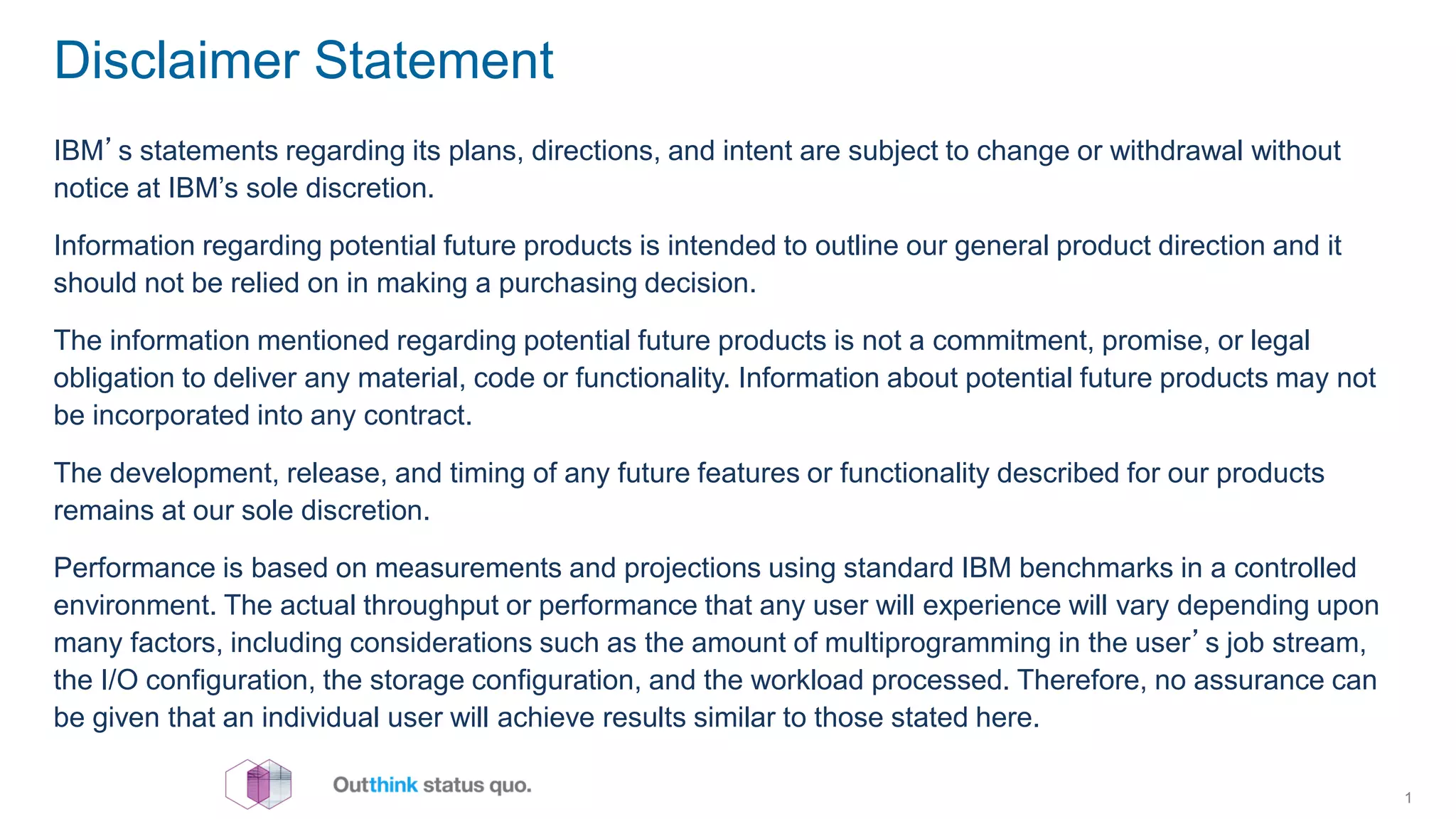 Disclaimer Statement
IBM’s statements regarding its plans, directions, and intent are subject to change or withdrawal without
notice at IBM’s sole discretion.
Information regarding potential future products is intended to outline our general product direction and it
should not be relied on in making a purchasing decision.
The information mentioned regarding potential future products is not a commitment, promise, or legal
obligation to deliver any material, code or functionality. Information about potential future products may not
be incorporated into any contract.
The development, release, and timing of any future features or functionality described for our products
remains at our sole discretion.
Performance is based on measurements and projections using standard IBM benchmarks in a controlled
environment. The actual throughput or performance that any user will experience will vary depending upon
many factors, including considerations such as the amount of multiprogramming in the user’s job stream,
the I/O configuration, the storage configuration, and the workload processed. Therefore, no assurance can
be given that an individual user will achieve results similar to those stated here.
1
 