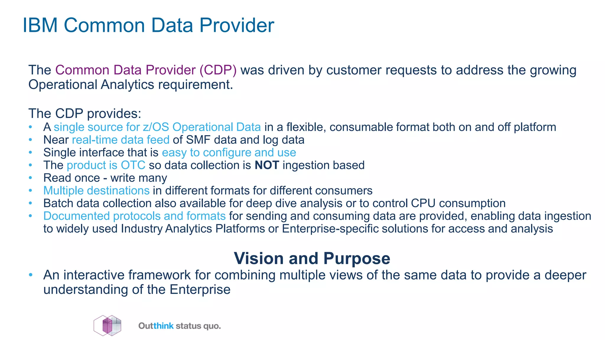 IBM Common Data Provider
The Common Data Provider (CDP) was driven by customer requests to address the growing
Operational Analytics requirement.
The CDP provides:
• A single source for z/OS Operational Data in a flexible, consumable format both on and off platform
• Near real-time data feed of SMF data and log data
• Single interface that is easy to configure and use
• The product is OTC so data collection is NOT ingestion based
• Read once - write many
• Multiple destinations in different formats for different consumers
• Batch data collection also available for deep dive analysis or to control CPU consumption
• Documented protocols and formats for sending and consuming data are provided, enabling data ingestion
to widely used Industry Analytics Platforms or Enterprise-specific solutions for access and analysis
Vision and Purpose
• An interactive framework for combining multiple views of the same data to provide a deeper
understanding of the Enterprise
 