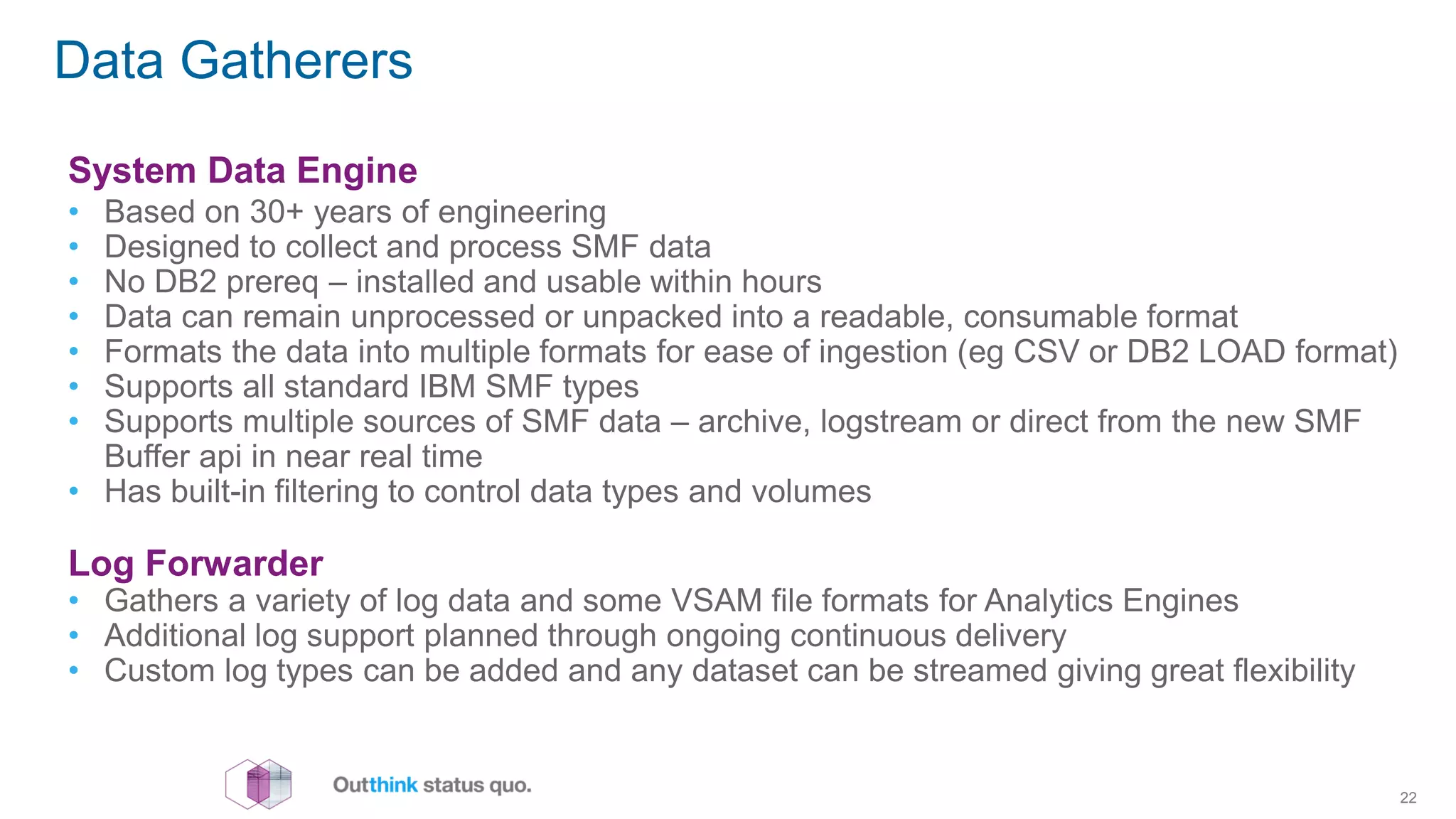 Data Gatherers
22
System Data Engine
• Based on 30+ years of engineering
• Designed to collect and process SMF data
• No DB2 prereq – installed and usable within hours
• Data can remain unprocessed or unpacked into a readable, consumable format
• Formats the data into multiple formats for ease of ingestion (eg CSV or DB2 LOAD format)
• Supports all standard IBM SMF types
• Supports multiple sources of SMF data – archive, logstream or direct from the new SMF
Buffer api in near real time
• Has built-in filtering to control data types and volumes
Log Forwarder
• Gathers a variety of log data and some VSAM file formats for Analytics Engines
• Additional log support planned through ongoing continuous delivery
• Custom log types can be added and any dataset can be streamed giving great flexibility
 