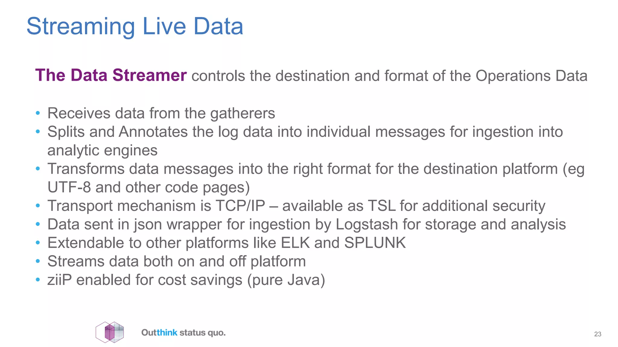 Streaming Live Data
23
The Data Streamer controls the destination and format of the Operations Data
• Receives data from the gatherers
• Splits and Annotates the log data into individual messages for ingestion into
analytic engines
• Transforms data messages into the right format for the destination platform (eg
UTF-8 and other code pages)
• Transport mechanism is TCP/IP – available as TSL for additional security
• Data sent in json wrapper for ingestion by Logstash for storage and analysis
• Extendable to other platforms like ELK and SPLUNK
• Streams data both on and off platform
• ziiP enabled for cost savings (pure Java)
 