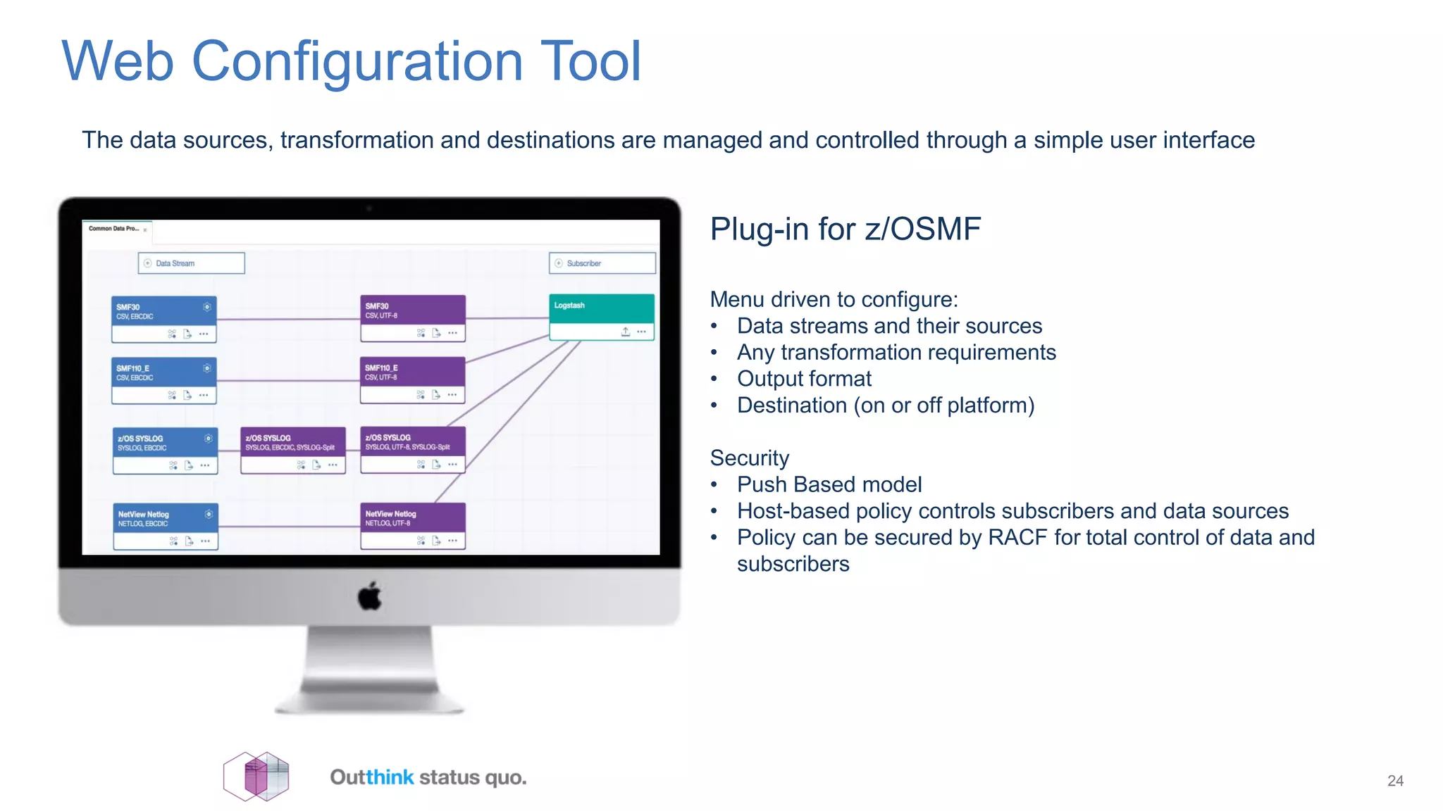 Web Configuration Tool
24
The data sources, transformation and destinations are managed and controlled through a simple user interface
Plug-in for z/OSMF
Menu driven to configure:
• Data streams and their sources
• Any transformation requirements
• Output format
• Destination (on or off platform)
Security
• Push Based model
• Host-based policy controls subscribers and data sources
• Policy can be secured by RACF for total control of data and
subscribers
 