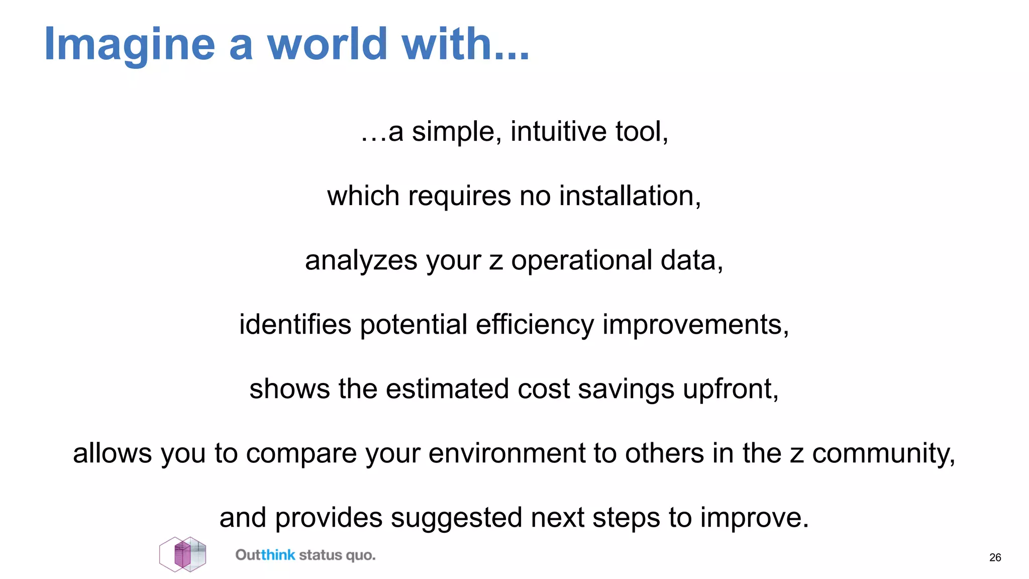 Imagine a world with...
…a simple, intuitive tool,
which requires no installation,
analyzes your z operational data,
identifies potential efficiency improvements,
shows the estimated cost savings upfront,
allows you to compare your environment to others in the z community,
and provides suggested next steps to improve.
26
 