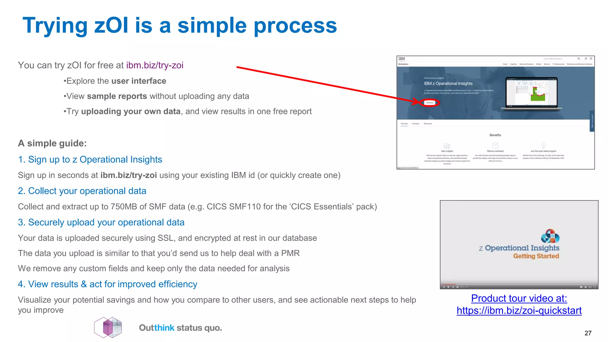 Trying zOI is a simple process
Product tour video at:
https://ibm.biz/zoi-quickstart
You can try zOI for free at ibm.biz/try-zoi
•Explore the user interface
•View sample reports without uploading any data
•Try uploading your own data, and view results in one free report
A simple guide:
1. Sign up to z Operational Insights
Sign up in seconds at ibm.biz/try-zoi using your existing IBM id (or quickly create one)
2. Collect your operational data
Collect and extract up to 750MB of SMF data (e.g. CICS SMF110 for the ‘CICS Essentials’ pack)
3. Securely upload your operational data
Your data is uploaded securely using SSL, and encrypted at rest in our database
The data you upload is similar to that you’d send us to help deal with a PMR
We remove any custom fields and keep only the data needed for analysis
4. View results & act for improved efficiency
Visualize your potential savings and how you compare to other users, and see actionable next steps to help
you improve
27
 