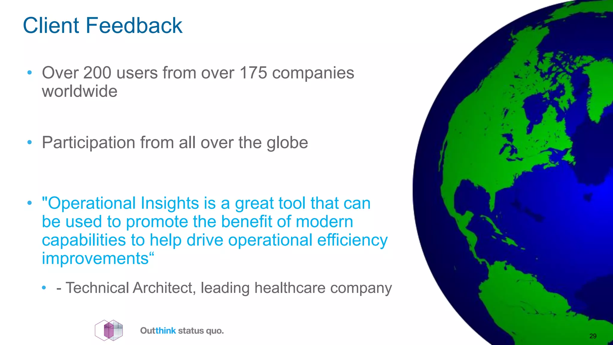 • Over 200 users from over 175 companies
worldwide
• Participation from all over the globe
• "Operational Insights is a great tool that can
be used to promote the benefit of modern
capabilities to help drive operational efficiency
improvements“
• - Technical Architect, leading healthcare company
Client Feedback
29
 