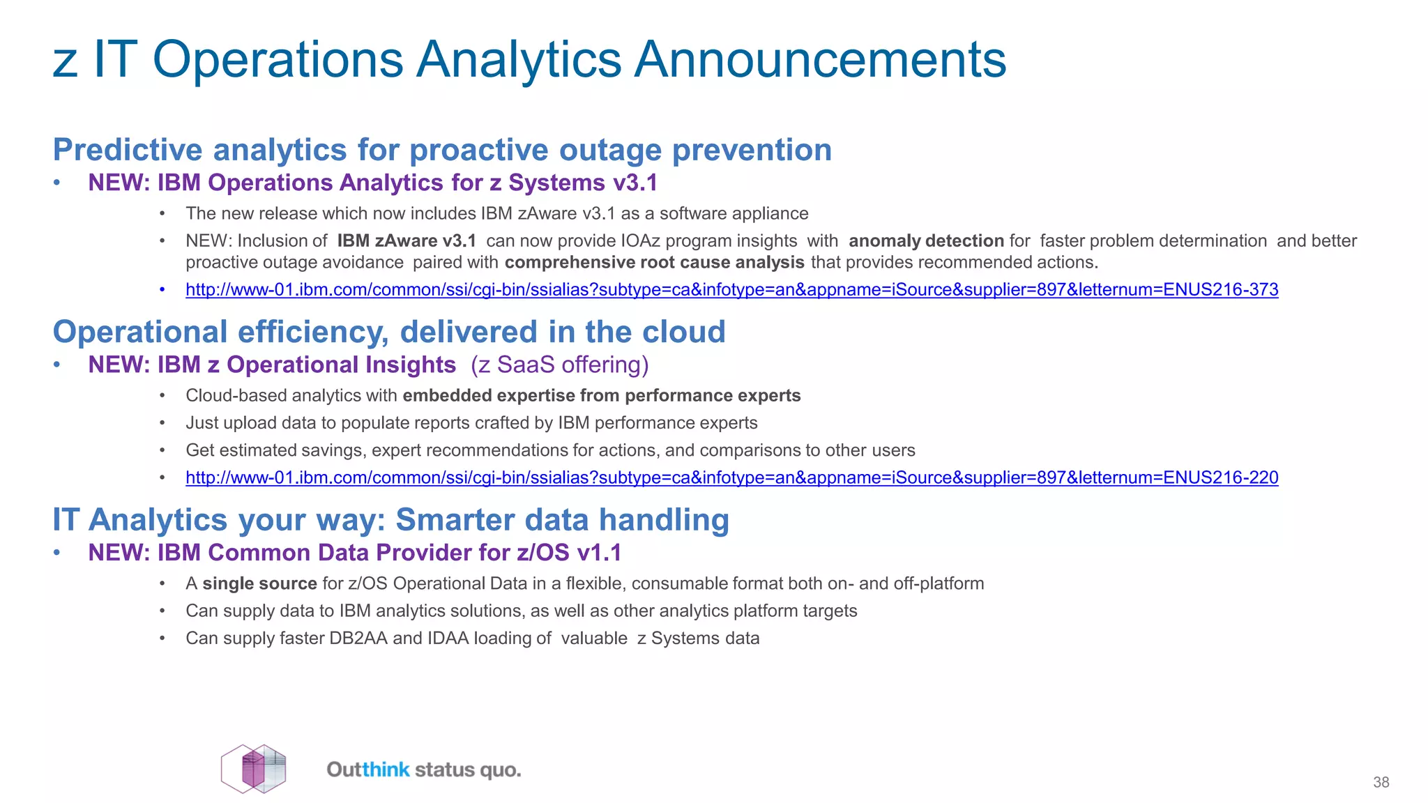 z IT Operations Analytics Announcements
Predictive analytics for proactive outage prevention
• NEW: IBM Operations Analytics for z Systems v3.1
• The new release which now includes IBM zAware v3.1 as a software appliance
• NEW: Inclusion of IBM zAware v3.1  can now provide IOAz program insights with  anomaly detection for faster problem determination and better
proactive outage avoidance  paired with comprehensive root cause analysis that provides recommended actions.
• http://www-01.ibm.com/common/ssi/cgi-bin/ssialias?subtype=ca&infotype=an&appname=iSource&supplier=897&letternum=ENUS216-373
Operational efficiency, delivered in the cloud
• NEW: IBM z Operational Insights (z SaaS offering)
• Cloud-based analytics with embedded expertise from performance experts
• Just upload data to populate reports crafted by IBM performance experts
• Get estimated savings, expert recommendations for actions, and comparisons to other users
• http://www-01.ibm.com/common/ssi/cgi-bin/ssialias?subtype=ca&infotype=an&appname=iSource&supplier=897&letternum=ENUS216-220
IT Analytics your way: Smarter data handling
• NEW: IBM Common Data Provider for z/OS v1.1
• A single source for z/OS Operational Data in a flexible, consumable format both on- and off-platform
• Can supply data to IBM analytics solutions, as well as other analytics platform targets
• Can supply faster DB2AA and IDAA loading of valuable z Systems data
38
 
