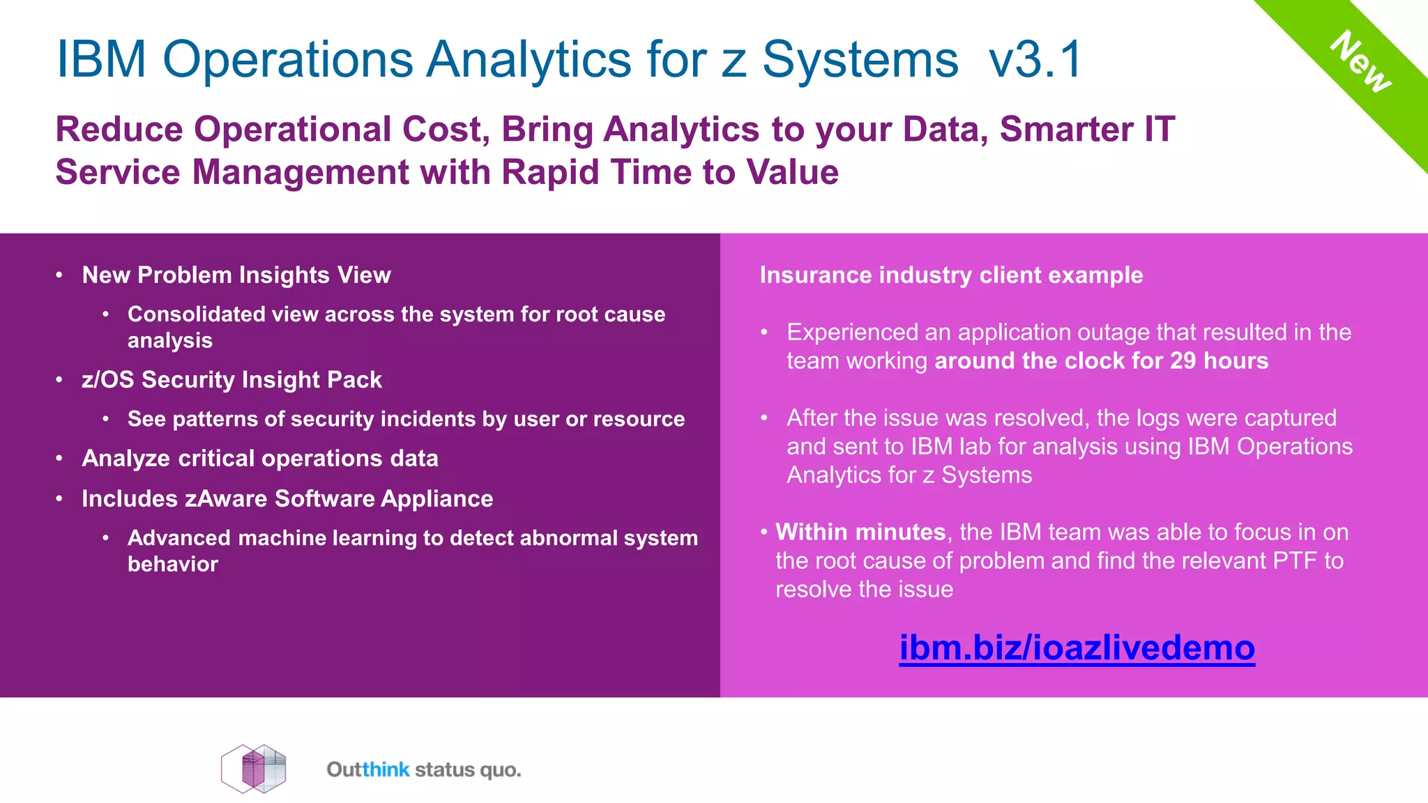 Reduce Operational Cost, Bring Analytics to your Data, Smarter IT
Service Management with Rapid Time to Value
• New Problem Insights View
• Consolidated view across the system for root cause
analysis
• z/OS Security Insight Pack
• See patterns of security incidents by user or resource
• Analyze critical operations data
• Includes zAware Software Appliance
• Advanced machine learning to detect abnormal system
behavior
ibm.biz/ioazlivedemo
Insurance industry client example
• Experienced an application outage that resulted in the
team working around the clock for 29 hours
• After the issue was resolved, the logs were captured
and sent to IBM lab for analysis using IBM Operations
Analytics for z Systems
• Within minutes, the IBM team was able to focus in on
the root cause of problem and find the relevant PTF to
resolve the issue
IBM Operations Analytics for z Systems v3.1
 