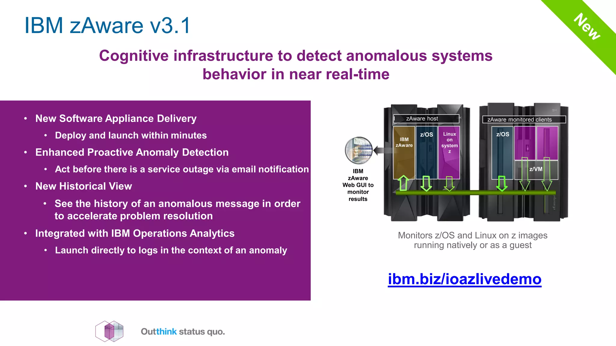 Cognitive infrastructure to detect anomalous systems
behavior in near real-time
• New Software Appliance Delivery
• Deploy and launch within minutes
• Enhanced Proactive Anomaly Detection
• Act before there is a service outage via email notification
• New Historical View
• See the history of an anomalous message in order
to accelerate problem resolution
• Integrated with IBM Operations Analytics
• Launch directly to logs in the context of an anomaly
ibm.biz/ioazlivedemo
Insurance industry client example
• Experienced an application outage that resulted in the
team working around the clock for 29 hours
• After the issue was resolved, the logs were captured
and sent to IBM lab for analysis using IBM Operations
Analytics for z Systems
• Within minutes, the IBM team was able to focus in on
the root cause of problem and find the relevant PTF to
resolve the issue
IBM zAware v3.1
I zAware host
Linux
on
system
z
z/OS
IBM
zAware
zAware monitored clients
z/OS
IBM
zAware
Web GUI to
monitor
results
z/VM
Monitors z/OS and Linux on z images
running natively or as a guest
 