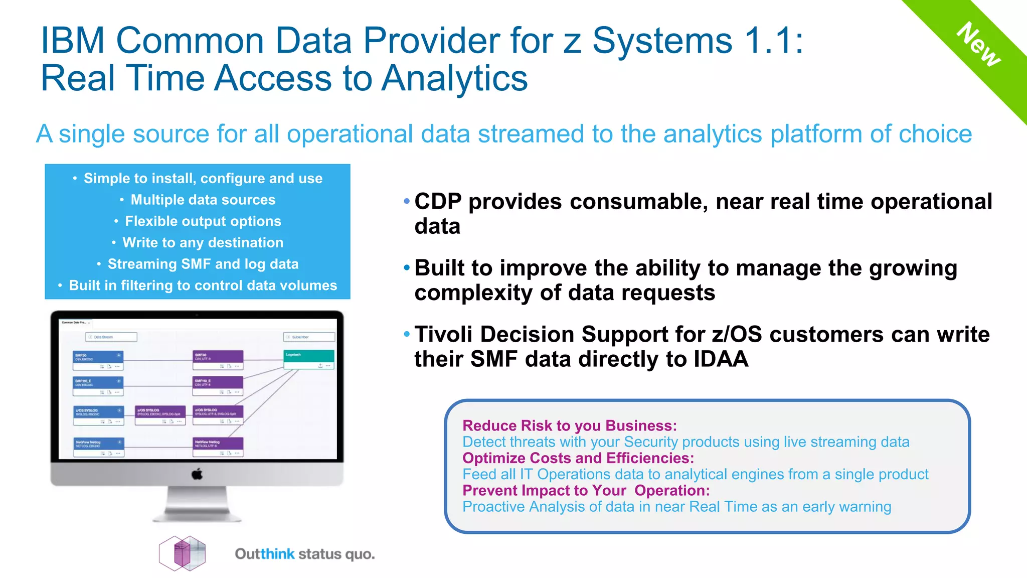 IBM Common Data Provider for z Systems 1.1:
Real Time Access to Analytics
A single source for all operational data streamed to the analytics platform of choice
• CDP provides consumable, near real time operational
data
• Built to improve the ability to manage the growing
complexity of data requests
• Tivoli Decision Support for z/OS customers can write
their SMF data directly to IDAA
• Simple to install, configure and use
• Multiple data sources
• Flexible output options
• Write to any destination
• Streaming SMF and log data
• Built in filtering to control data volumes
Reduce Risk to you Business:
Detect threats with your Security products using live streaming data
Optimize Costs and Efficiencies:
Feed all IT Operations data to analytical engines from a single product
Prevent Impact to Your Operation:
Proactive Analysis of data in near Real Time as an early warning
 