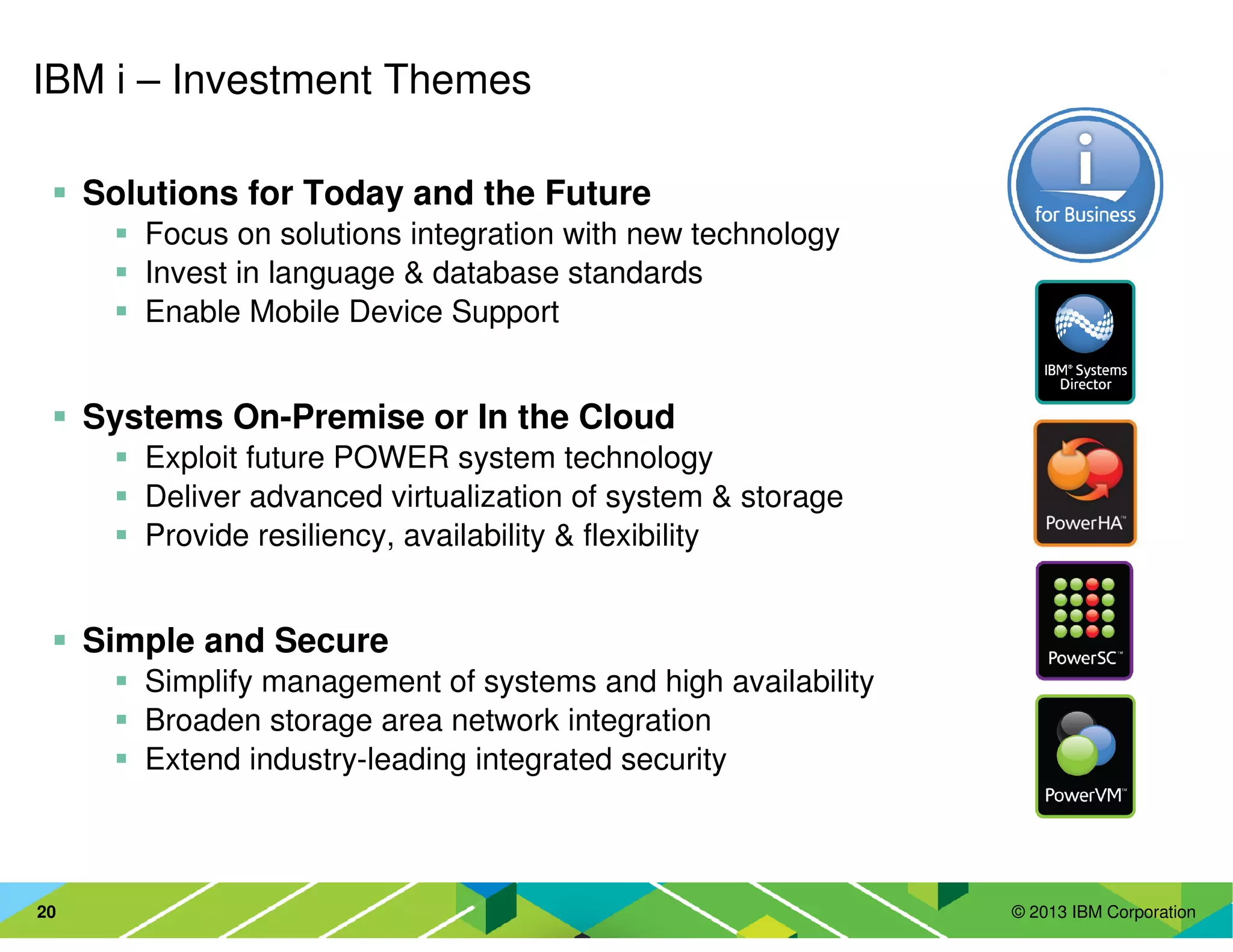 © 2013 IBM Corporation20
IBM i – Investment Themes
Solutions for Today and the Future
Focus on solutions integration with new technology
Invest in language & database standards
Enable Mobile Device Support
Systems On-Premise or In the Cloud
Exploit future POWER system technology
Deliver advanced virtualization of system & storage
Provide resiliency, availability & flexibility
Simple and Secure
Simplify management of systems and high availability
Broaden storage area network integration
Extend industry-leading integrated security
 