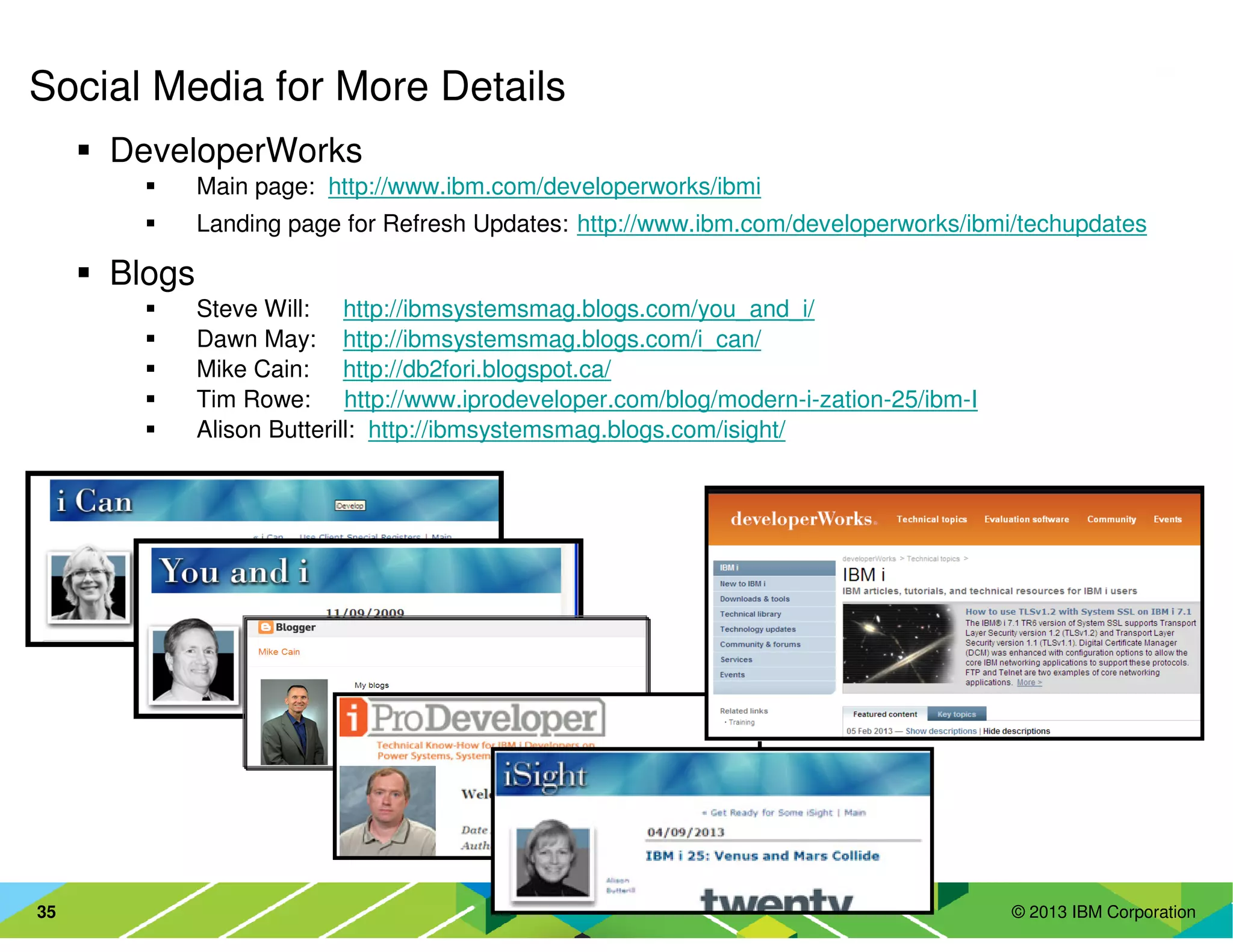 © 2013 IBM Corporation35
Social Media for More Details
DeveloperWorks
Main page: http://www.ibm.com/developerworks/ibmi
Landing page for Refresh Updates: http://www.ibm.com/developerworks/ibmi/techupdates
Blogs
Steve Will: http://ibmsystemsmag.blogs.com/you_and_i/
Dawn May: http://ibmsystemsmag.blogs.com/i_can/
Mike Cain: http://db2fori.blogspot.ca/
Tim Rowe: http://www.iprodeveloper.com/blog/modern-i-zation-25/ibm-I
Alison Butterill: http://ibmsystemsmag.blogs.com/isight/
 