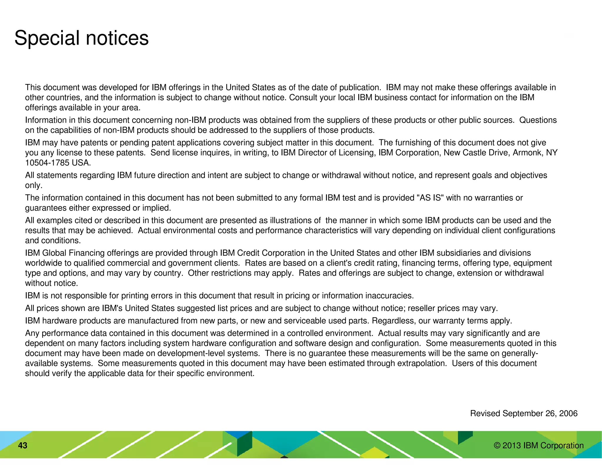 © 2013 IBM Corporation43
This document was developed for IBM offerings in the United States as of the date of publication. IBM may not make these offerings available in
other countries, and the information is subject to change without notice. Consult your local IBM business contact for information on the IBM
offerings available in your area.
Information in this document concerning non-IBM products was obtained from the suppliers of these products or other public sources. Questions
on the capabilities of non-IBM products should be addressed to the suppliers of those products.
IBM may have patents or pending patent applications covering subject matter in this document. The furnishing of this document does not give
you any license to these patents. Send license inquires, in writing, to IBM Director of Licensing, IBM Corporation, New Castle Drive, Armonk, NY
10504-1785 USA.
All statements regarding IBM future direction and intent are subject to change or withdrawal without notice, and represent goals and objectives
only.
The information contained in this document has not been submitted to any formal IBM test and is provided "AS IS" with no warranties or
guarantees either expressed or implied.
All examples cited or described in this document are presented as illustrations of the manner in which some IBM products can be used and the
results that may be achieved. Actual environmental costs and performance characteristics will vary depending on individual client configurations
and conditions.
IBM Global Financing offerings are provided through IBM Credit Corporation in the United States and other IBM subsidiaries and divisions
worldwide to qualified commercial and government clients. Rates are based on a client's credit rating, financing terms, offering type, equipment
type and options, and may vary by country. Other restrictions may apply. Rates and offerings are subject to change, extension or withdrawal
without notice.
IBM is not responsible for printing errors in this document that result in pricing or information inaccuracies.
All prices shown are IBM's United States suggested list prices and are subject to change without notice; reseller prices may vary.
IBM hardware products are manufactured from new parts, or new and serviceable used parts. Regardless, our warranty terms apply.
Any performance data contained in this document was determined in a controlled environment. Actual results may vary significantly and are
dependent on many factors including system hardware configuration and software design and configuration. Some measurements quoted in this
document may have been made on development-level systems. There is no guarantee these measurements will be the same on generally-
available systems. Some measurements quoted in this document may have been estimated through extrapolation. Users of this document
should verify the applicable data for their specific environment.
Revised September 26, 2006
Special notices
 
