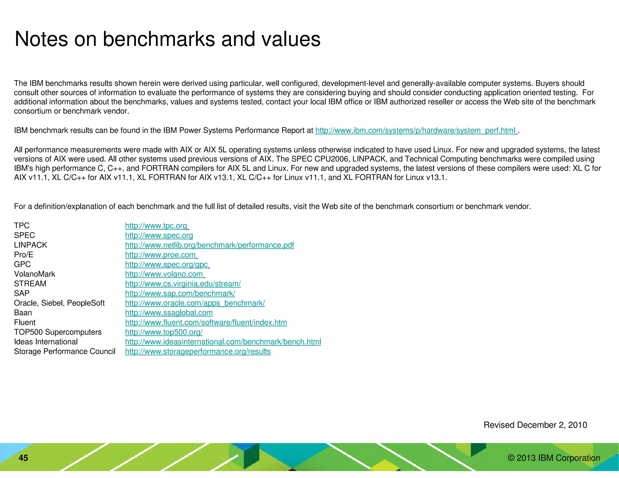 © 2013 IBM Corporation45
The IBM benchmarks results shown herein were derived using particular, well configured, development-level and generally-available computer systems. Buyers should
consult other sources of information to evaluate the performance of systems they are considering buying and should consider conducting application oriented testing. For
additional information about the benchmarks, values and systems tested, contact your local IBM office or IBM authorized reseller or access the Web site of the benchmark
consortium or benchmark vendor.
IBM benchmark results can be found in the IBM Power Systems Performance Report at http://www.ibm.com/systems/p/hardware/system_perf.html .
All performance measurements were made with AIX or AIX 5L operating systems unless otherwise indicated to have used Linux. For new and upgraded systems, the latest
versions of AIX were used. All other systems used previous versions of AIX. The SPEC CPU2006, LINPACK, and Technical Computing benchmarks were compiled using
IBM's high performance C, C++, and FORTRAN compilers for AIX 5L and Linux. For new and upgraded systems, the latest versions of these compilers were used: XL C for
AIX v11.1, XL C/C++ for AIX v11.1, XL FORTRAN for AIX v13.1, XL C/C++ for Linux v11.1, and XL FORTRAN for Linux v13.1.
For a definition/explanation of each benchmark and the full list of detailed results, visit the Web site of the benchmark consortium or benchmark vendor.
TPC http://www.tpc.org
SPEC http://www.spec.org
LINPACK http://www.netlib.org/benchmark/performance.pdf
Pro/E http://www.proe.com
GPC http://www.spec.org/gpc
VolanoMark http://www.volano.com
STREAM http://www.cs.virginia.edu/stream/
SAP http://www.sap.com/benchmark/
Oracle, Siebel, PeopleSoft http://www.oracle.com/apps_benchmark/
Baan http://www.ssaglobal.com
Fluent http://www.fluent.com/software/fluent/index.htm
TOP500 Supercomputers http://www.top500.org/
Ideas International http://www.ideasinternational.com/benchmark/bench.html
Storage Performance Council http://www.storageperformance.org/results
Revised December 2, 2010
Notes on benchmarks and values
 