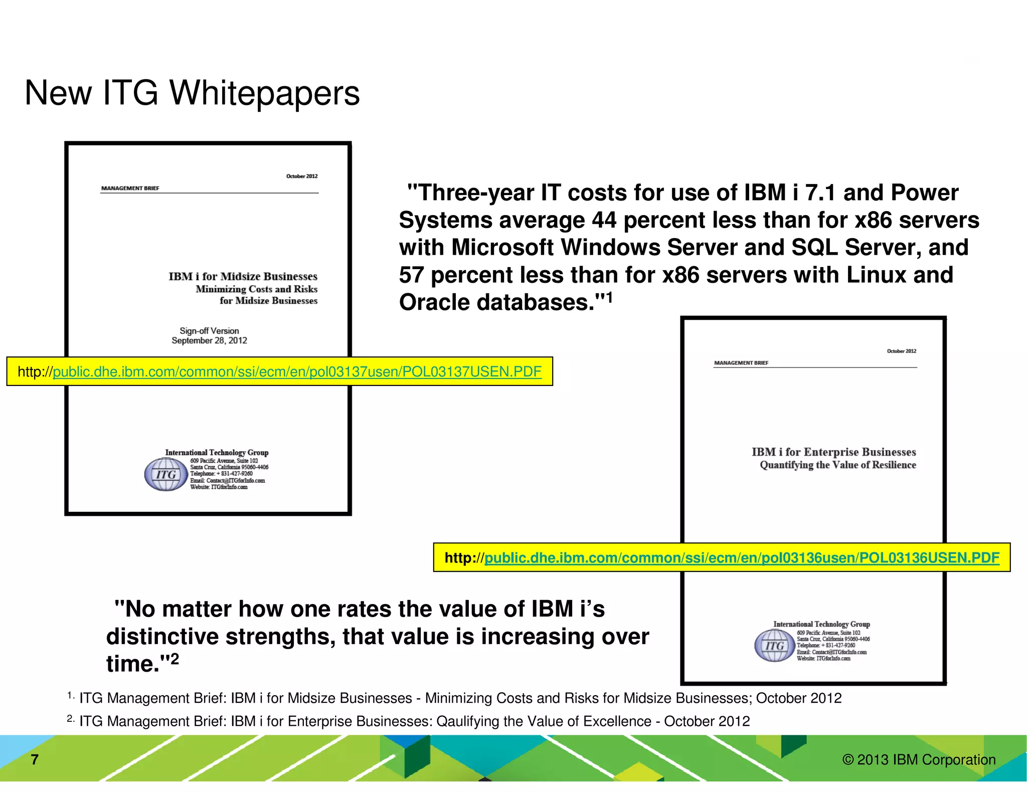 © 2013 IBM Corporation7
New ITG Whitepapers
•"Three-year IT costs for use of IBM i 7.1 and Power
Systems average 44 percent less than for x86 servers
with Microsoft Windows Server and SQL Server, and
57 percent less than for x86 servers with Linux and
Oracle databases."1
•"No matter how one rates the value of IBM i’s
distinctive strengths, that value is increasing over
time."2
2. ITG Management Brief: IBM i for Enterprise Businesses: Qaulifying the Value of Excellence - October 2012
1. ITG Management Brief: IBM i for Midsize Businesses - Minimizing Costs and Risks for Midsize Businesses; October 2012
http://public.dhe.ibm.com/common/ssi/ecm/en/pol03137usen/POL03137USEN.PDF
http://public.dhe.ibm.com/common/ssi/ecm/en/pol03136usen/POL03136USEN.PDF
 
