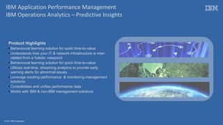 © 2017 IBM Corporation
Product Highlights
●
Behavioural learning solution for quick time-to-value
●
Understands how your IT & network infrastructure is inter-
related from a holistic viewpoint
●
Behavioural learning solution for quick time-to-value
●
Utilizes real-time, streaming analytics to provide early
warning alerts for abnormal issues
●
Leverage existing performance & monitoring management
solutions
●
Consolidates and unifies performance data
●
Works with IBM & non-IBM management solutions
IBM Application Performance Management
IBM Operations Analytics – Predictive Insights
 
