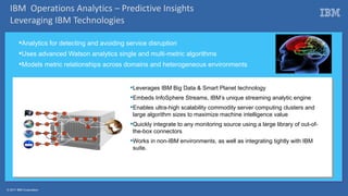 © 2017 IBM Corporation
Analytics for detecting and avoiding service disruption
Uses advanced Watson analytics single and multi-metric algorithms
Models metric relationships across domains and heterogeneous environments
Leverages IBM Big Data & Smart Planet technology
Embeds InfoSphere Streams, IBM’s unique streaming analytic engine
Enables ultra-high scalability commodity server computing clusters and
large algorithm sizes to maximize machine intelligence value
Quickly integrate to any monitoring source using a large library of out-of-
the-box connectors
Works in non-IBM environments, as well as integrating tightly with IBM
suite.
IBM Operations Analytics – Predictive Insights
Leveraging IBM Technologies
 