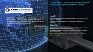 © 2017 IBM Corporation
Consolidated Communications avoids network
outages and improves customer service
Need
• Monitoring a customer base of 250k access lines, 125k Internet, and 30k
video is a challenge
• Managing manual thresholds within this networking environment is a
nightmare
Benefits
•Using Predictive Insights, behavioral learning techniques generate alerts
automatically when something is not normal
•Enable earlier detection and insight into issues not detected by existing
monitoring systems
•Easily obtain impact analysis into how the network copes with various
failure conditions
“IBM helped detect 100 percent of the major incidents
that occurred, including silent failures, and helped us
eliminate manual thresholds, which will result in a cost
avoidance of $300K USD annually”
- Chris Smith, Director
Tools and Automation
Consolidated Communications Holdings, Inc.
 