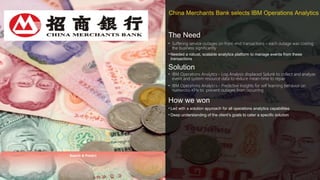 © 2016 IBM Corporation
China Merchants Bank selects IBM Operations AnalyticsChina Merchants Bank selects IBM Operations Analytics
3535
The Need
• Suffering service outages on front-end transactions – each outage was costing
the business significantly
• Needed a robust, scalable analytics platform to manage events from these
transactions
Solution
• IBM Operations Analytics - Log Analysis displaced Splunk to collect and analyze
event and system resource data to reduce mean-time to repair
• IBM Operations Analytics - Predictive Insights for self learning behavior on
numerous KPIs to prevent outages from occurring
How we won
• Led with a solution approach for all operations analytics capabilities
• Deep understanding of the client’s goals to cater a specific solution
Search & Predict
 