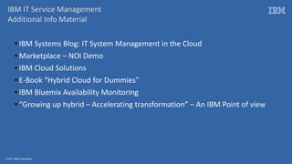 © 2017 IBM Corporation
IBM IT Service Management
Additional Info Material
● IBM Systems Blog: IT System Management in the Cloud
● Marketplace – NOI Demo
● IBM Cloud Solutions
● E-Book “Hybrid Cloud for Dummies”
● IBM Bluemix Availability Monitoring
● “Growing up hybrid – Accelerating transformation” – An IBM Point of view
 