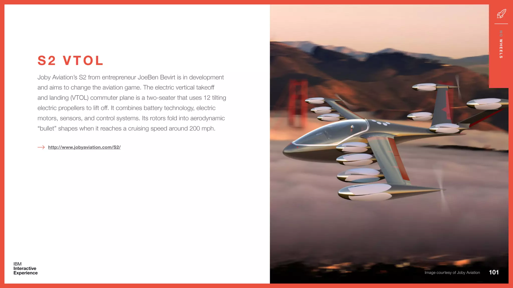 Joby Aviation’s S2 from entrepreneur JoeBen Bevirt is in development
and aims to change the aviation game. The electric vertical takeoff
and landing (VTOL) commuter plane is a two-seater that uses 12 tilting
electric propellers to lift off. It combines battery technology, electric
motors, sensors, and control systems. Its rotors fold into aerodynamic
“bullet” shapes when it reaches a cruising speed around 200 mph.
S 2 V T O L
http://www.jobyaviation.com/S2/
101
NOWHEELS
Image courtesy of Joby Aviation
 